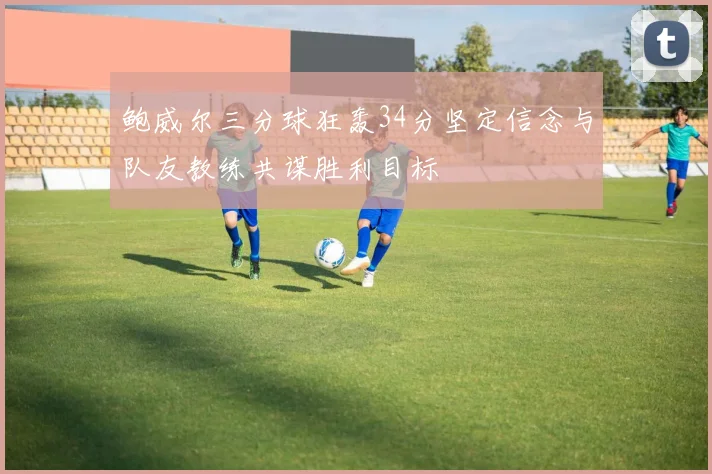 鲍威尔三分球狂轰34分坚定信念与队友教练共谋胜利目标