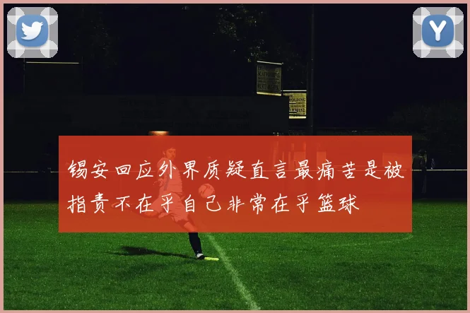 锡安回应外界质疑直言最痛苦是被指责不在乎自己非常在乎篮球
