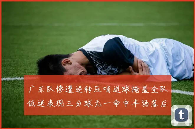 广东队惨遭逆转压哨进球掩盖全队低迷表现三分球无一命中半场落后26分