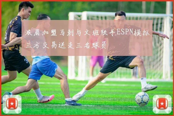 浓眉加盟马刺与文班联手ESPN模拟三方交易送走三名球员