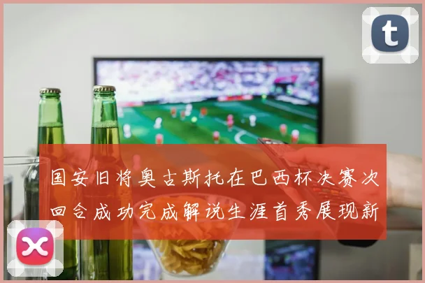 国安旧将奥古斯托在巴西杯决赛次回合成功完成解说生涯首秀展现新风采