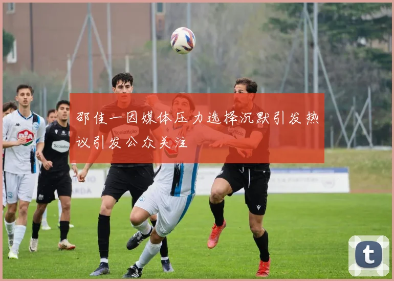 邵佳一因媒体压力选择沉默引发热议引发公众关注