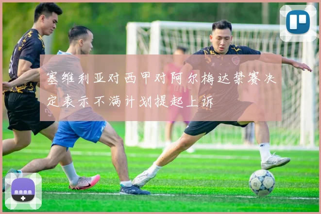 塞维利亚对西甲对阿尔梅达禁赛决定表示不满计划提起上诉