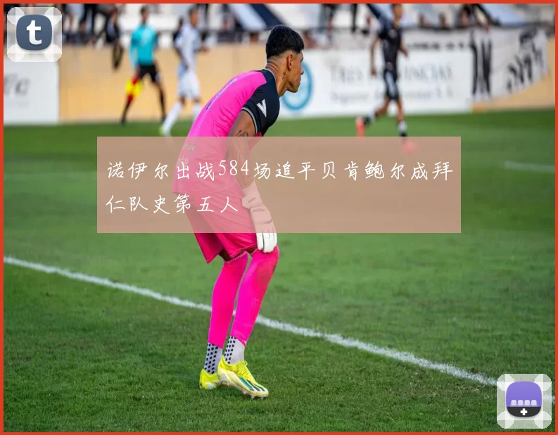 诺伊尔出战584场追平贝肯鲍尔成拜仁队史第五人