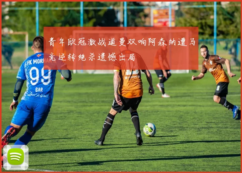 青年欧冠激战道曼双响阿森纳遭马竞逆转绝杀遗憾出局