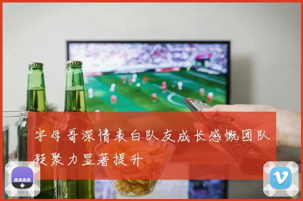 字母哥深情表白队友成长感慨团队凝聚力显著提升