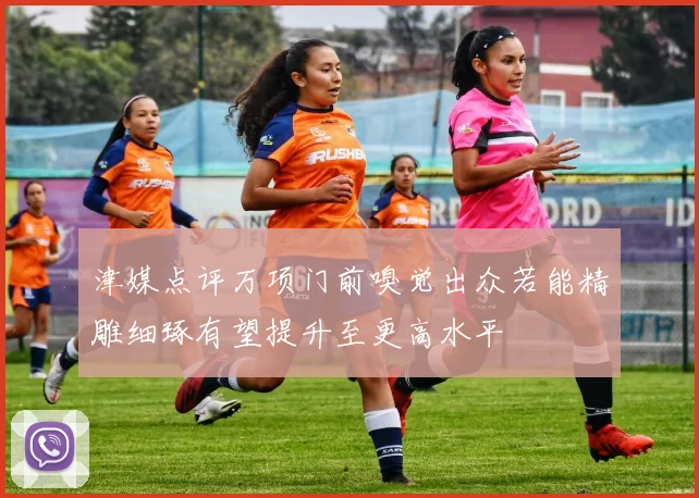 津媒点评万项门前嗅觉出众若能精雕细琢有望提升至更高水平