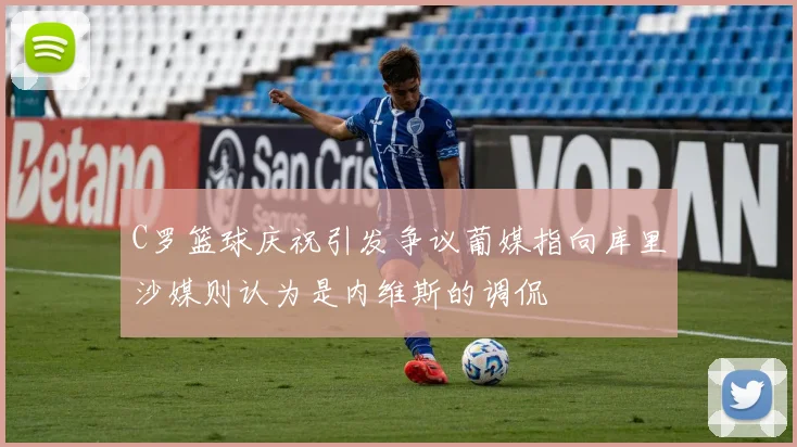 C罗篮球庆祝引发争议葡媒指向库里沙媒则认为是内维斯的调侃