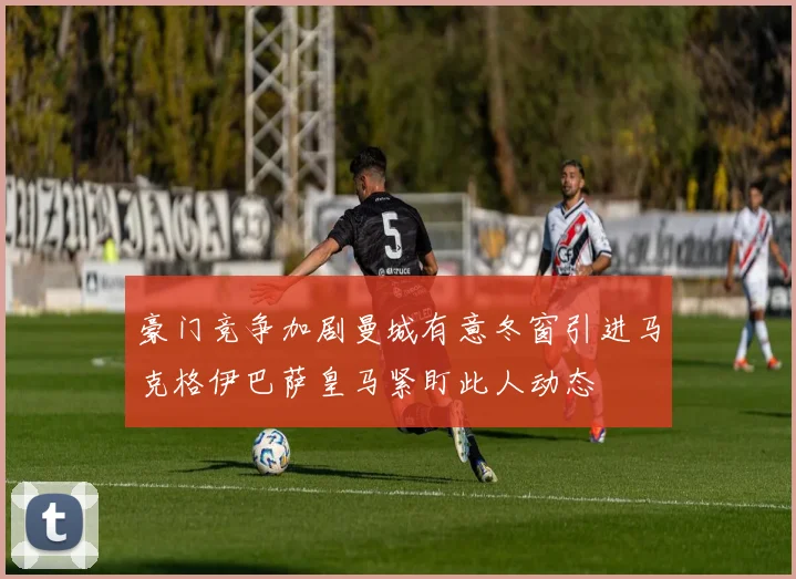豪门竞争加剧曼城有意冬窗引进马克格伊巴萨皇马紧盯此人动态