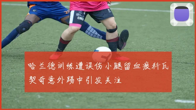 哈兰德训练遭误伤小腿留血痕科瓦契奇意外踢中引发关注