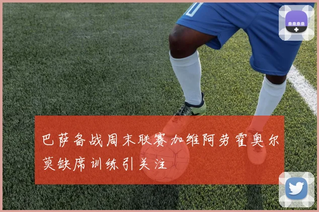 巴萨备战周末联赛加维阿劳霍奥尔莫缺席训练引关注