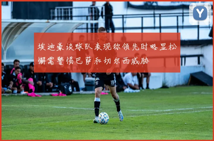 埃迪豪谈球队表现称领先时略显松懈需警惕巴萨和切尔西威胁