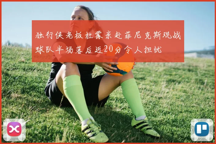 独行侠老板杜蒙亲赴菲尼克斯观战球队半场落后近20分令人担忧