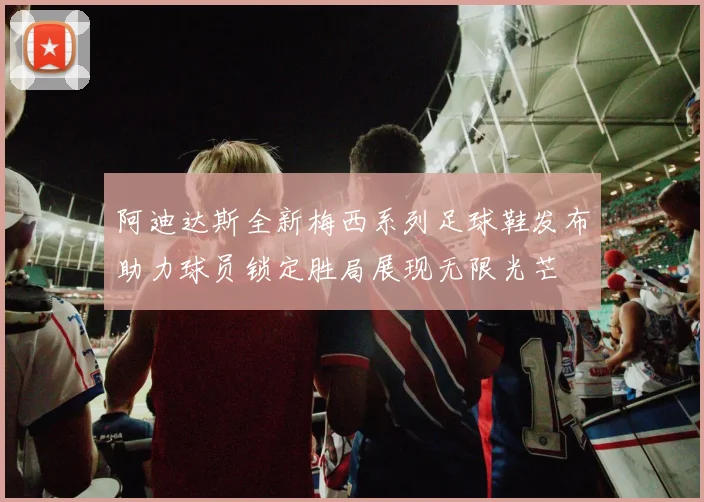 阿迪达斯全新梅西系列足球鞋发布助力球员锁定胜局展现无限光芒