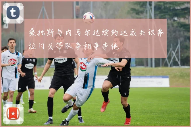 桑托斯与内马尔达续约达成共识弗拉门戈等队争相争夺他