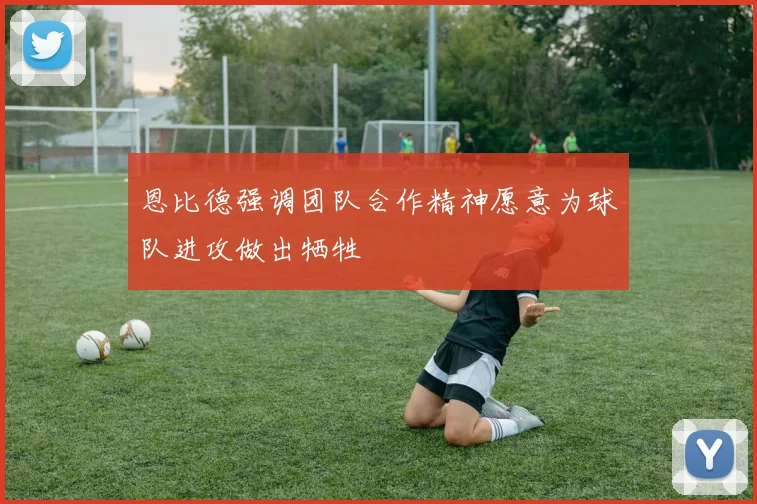 恩比德强调团队合作精神愿意为球队进攻做出牺牲