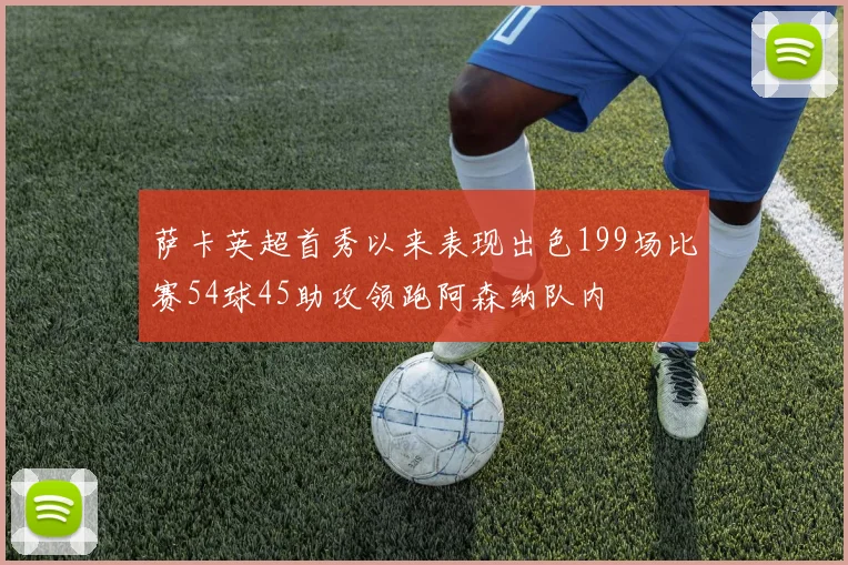 萨卡英超首秀以来表现出色199场比赛54球45助攻领跑阿森纳队内