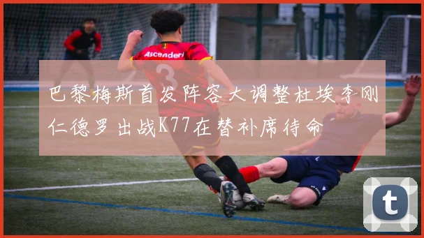 巴黎梅斯首发阵容大调整杜埃李刚仁德罗出战K77在替补席待命