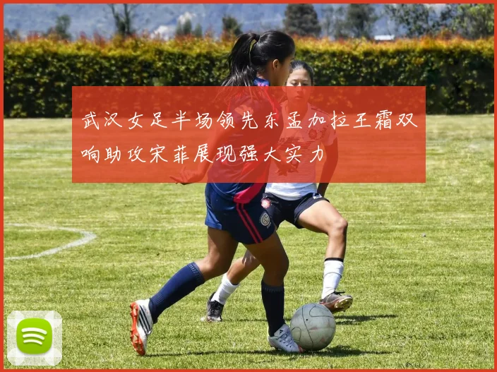武汉女足半场领先东孟加拉王霜双响助攻宋菲展现强大实力
