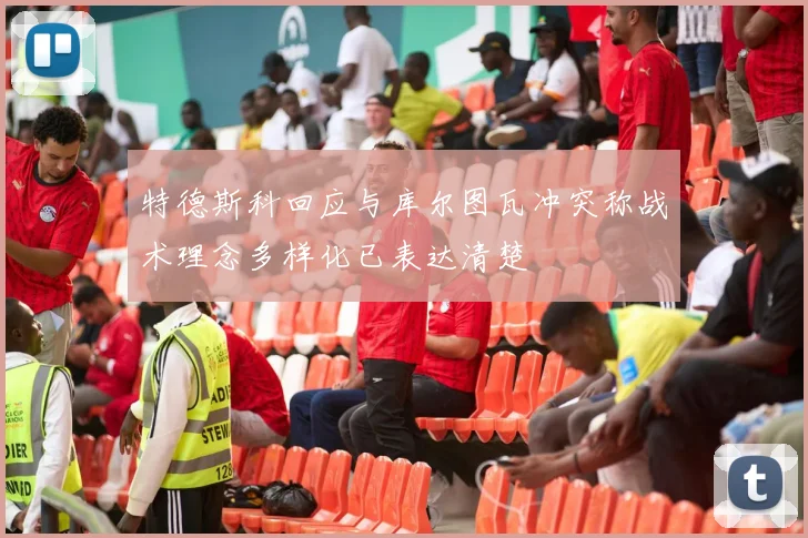 特德斯科回应与库尔图瓦冲突称战术理念多样化已表达清楚