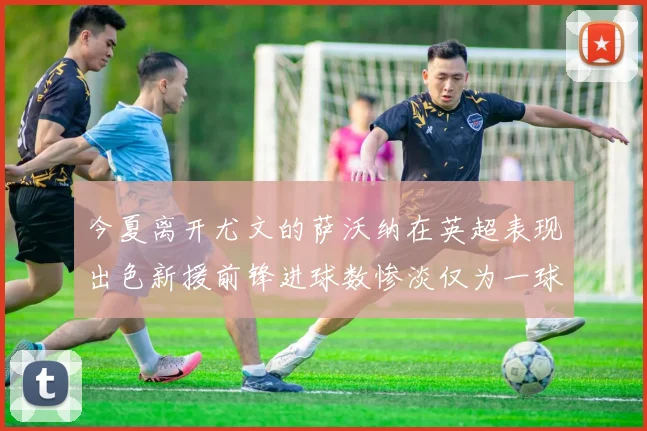 今夏离开尤文的萨沃纳在英超表现出色新援前锋进球数惨淡仅为一球