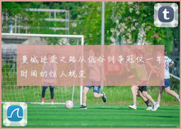 曼城逆袭之路从低谷到争冠仅一年时间的惊人蜕变