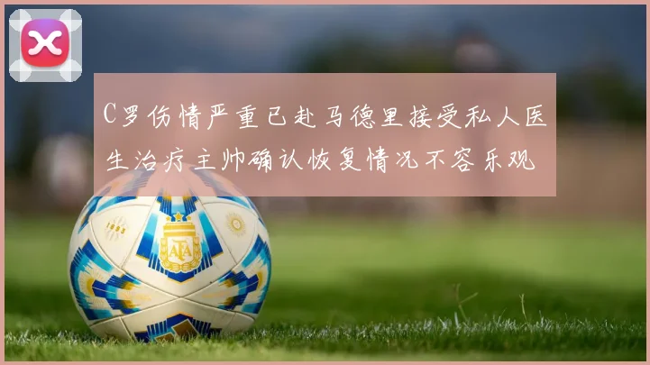 C罗伤情严重已赴马德里接受私人医生治疗主帅确认恢复情况不容乐观