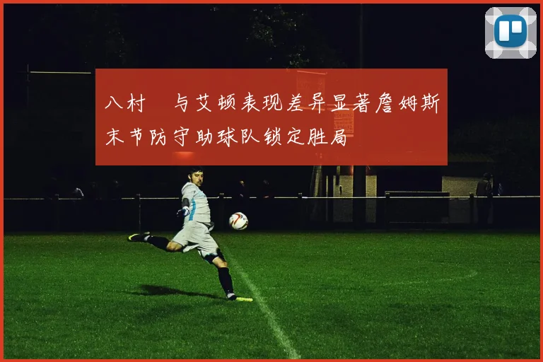 八村塁与艾顿表现差异显著詹姆斯末节防守助球队锁定胜局