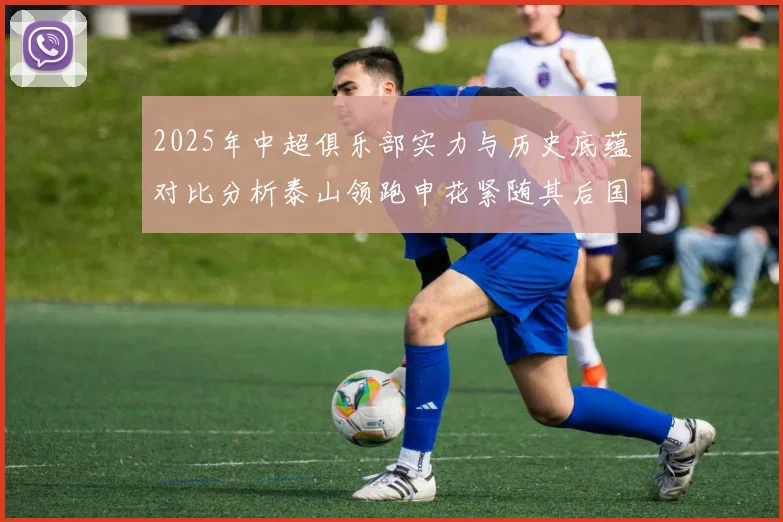 2025年中超俱乐部实力与历史底蕴对比分析泰山领跑申花紧随其后国安位居第三