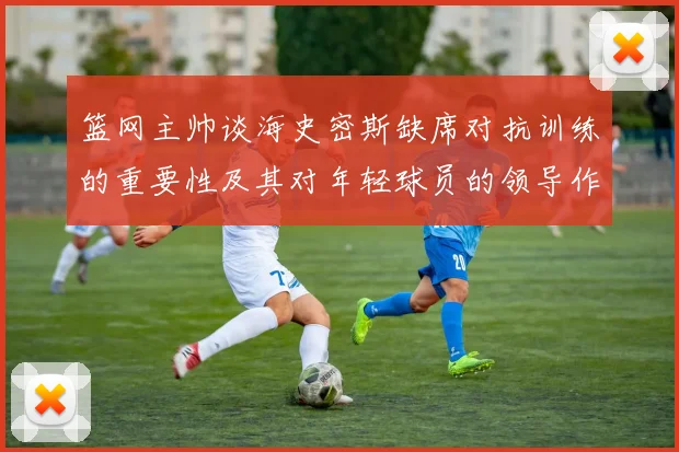 篮网主帅谈海史密斯缺席对抗训练的重要性及其对年轻球员的领导作用