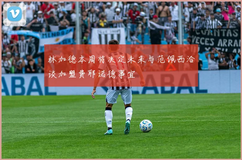 林加德本周将决定未来与范佩西洽谈加盟费耶诺德事宜