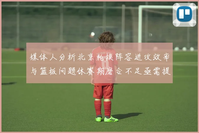 媒体人分析北京轮换阵容进攻效率与篮板问题休赛期磨合不足亟需提升