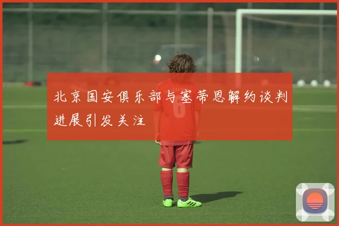 北京国安俱乐部与塞蒂恩解约谈判进展引发关注