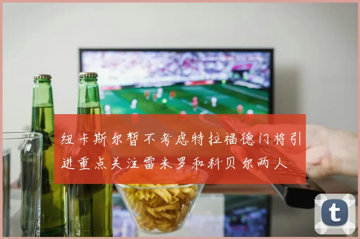 纽卡斯尔暂不考虑特拉福德门将引进重点关注雷米罗和科贝尔两人