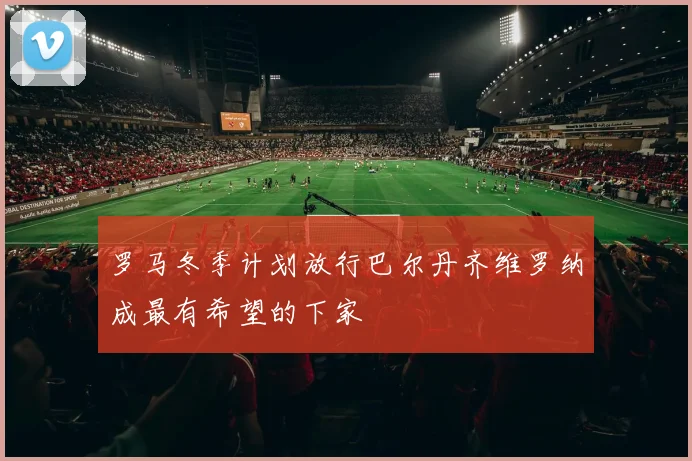 罗马冬季计划放行巴尔丹齐维罗纳成最有希望的下家
